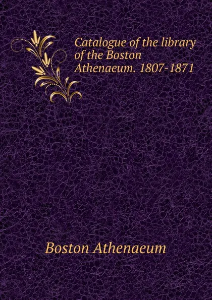 Обложка книги Catalogue of the library of the Boston Athenaeum. 1807-1871, Boston Athenaeum