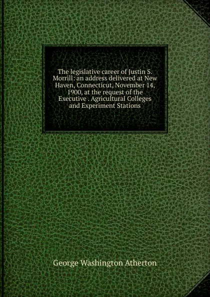 Обложка книги The legislative career of Justin S. Morrill: an address delivered at New Haven, Connecticut, November 14, 1900, at the request of the Executive . Agricultural Colleges and Experiment Stations, George Washington Atherton