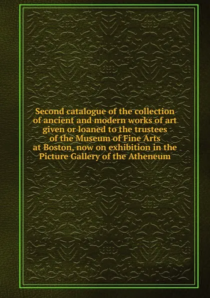 Обложка книги Second catalogue of the collection of ancient and modern works of art given or loaned to the trustees of the Museum of Fine Arts at Boston, now on exhibition in the Picture Gallery of the Atheneum, 