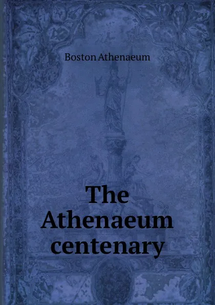 Обложка книги The Athenaeum centenary, Boston Athenaeum