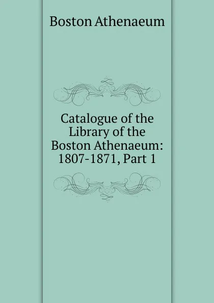 Обложка книги Catalogue of the Library of the Boston Athenaeum: 1807-1871, Part 1, Boston Athenaeum