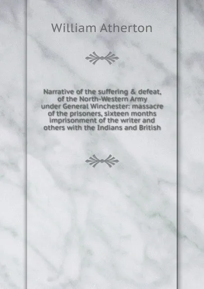 Обложка книги Narrative of the suffering . defeat, of the North-Western Army under General Winchester: massacre of the prisoners, sixteen months imprisonment of the writer and others with the Indians and British, William Atherton