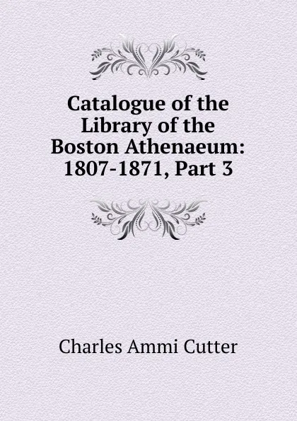 Обложка книги Catalogue of the Library of the Boston Athenaeum: 1807-1871, Part 3, Charles Ammi Cutter