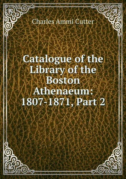 Обложка книги Catalogue of the Library of the Boston Athenaeum: 1807-1871, Part 2, Charles Ammi Cutter