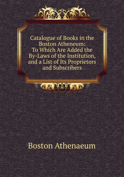 Обложка книги Catalogue of Books in the Boston Atheneum: To Which Are Added the By-Laws of the Institution, and a List of Its Proprietors and Subscribers, Boston Athenaeum