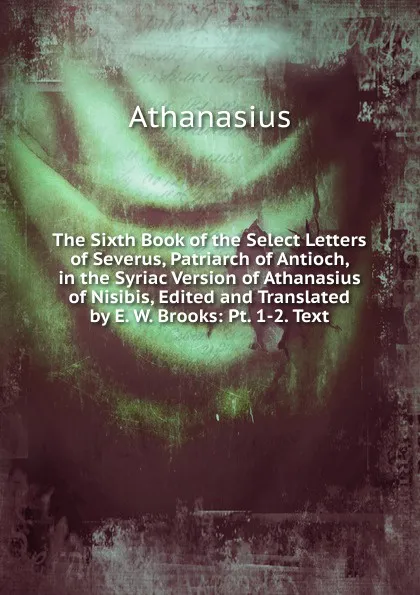 Обложка книги The Sixth Book of the Select Letters of Severus, Patriarch of Antioch, in the Syriac Version of Athanasius of Nisibis, Edited and Translated by E. W. Brooks: Pt. 1-2. Text, Athanasius