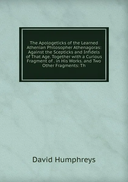 Обложка книги The Apologeticks of the Learned Athenian Philosopher Athenagoras: Against the Scepticks and Infidels of That Age. Together with a Curious Fragment of . in His Works. and Two Other Fragments: Th, David Humphreys