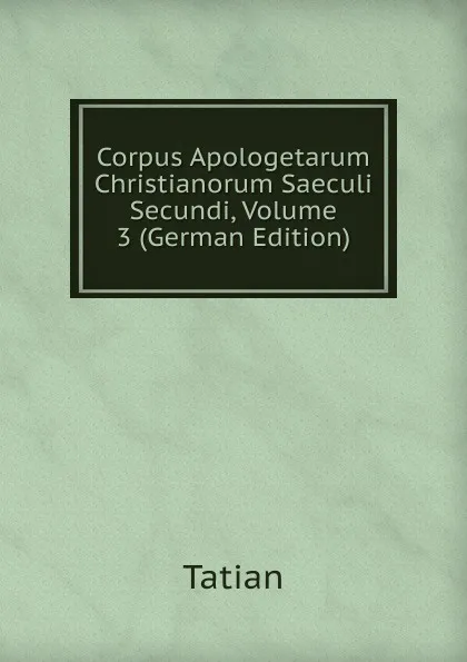 Обложка книги Corpus Apologetarum Christianorum Saeculi Secundi, Volume 3 (German Edition), Tatian