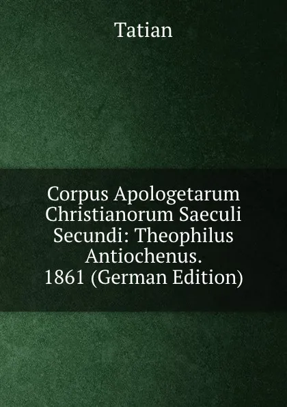 Обложка книги Corpus Apologetarum Christianorum Saeculi Secundi: Theophilus Antiochenus. 1861 (German Edition), Tatian