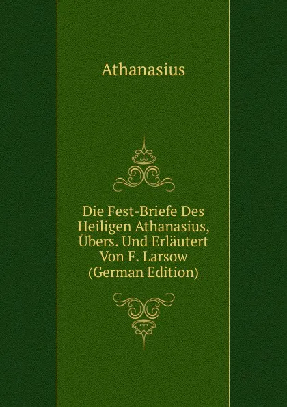 Обложка книги Die Fest-Briefe Des Heiligen Athanasius, Ubers. Und Erlautert Von F. Larsow (German Edition), Athanasius