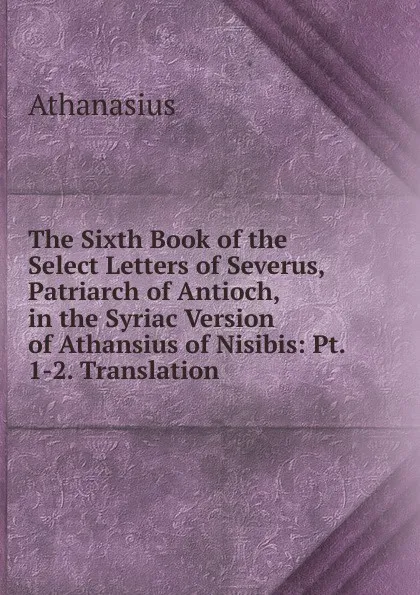 Обложка книги The Sixth Book of the Select Letters of Severus, Patriarch of Antioch, in the Syriac Version of Athansius of Nisibis: Pt. 1-2. Translation, Athanasius