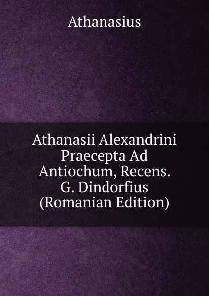 Обложка книги Athanasii Alexandrini Praecepta Ad Antiochum, Recens. G. Dindorfius (Romanian Edition), Athanasius