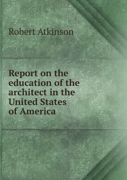 Обложка книги Report on the education of the architect in the United States of America, Robert Atkinson