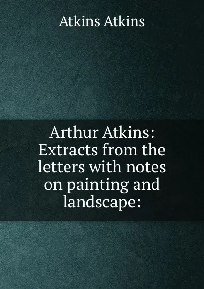 Обложка книги Arthur Atkins: Extracts from the letters with notes on painting and landscape:, Atkins Atkins