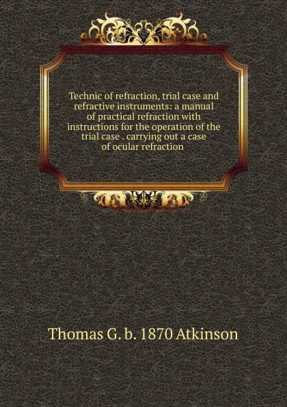 Обложка книги Technic of refraction, trial case and refractive instruments: a manual of practical refraction with instructions for the operation of the trial case . carrying out a case of ocular refraction ., Thomas G. b. 1870 Atkinson