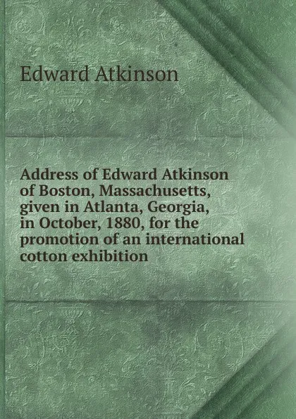 Обложка книги Address of Edward Atkinson of Boston, Massachusetts, given in Atlanta, Georgia, in October, 1880, for the promotion of an international cotton exhibition, Edward Atkinson