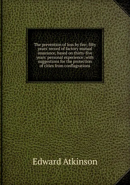 Обложка книги The prevention of loss by fire; fifty years. record of factory mutual insurance, based on thirty-five years. personal experience; with suggestions for the protection of cities from conflagrations, Edward Atkinson