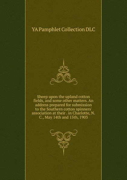 Обложка книги Sheep upon the upland cotton fields, and some other matters. An address prepared for submission to the Southern cotton spinners. association at their . in Charlotte, N.C., May 14th and 15th, 1903, YA Pamphlet Collection DLC