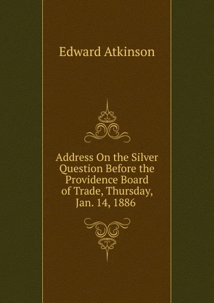 Обложка книги Address On the Silver Question Before the Providence Board of Trade, Thursday, Jan. 14, 1886 ., Edward Atkinson