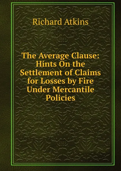 Обложка книги The Average Clause: Hints On the Settlement of Claims for Losses by Fire Under Mercantile Policies, Richard Atkins