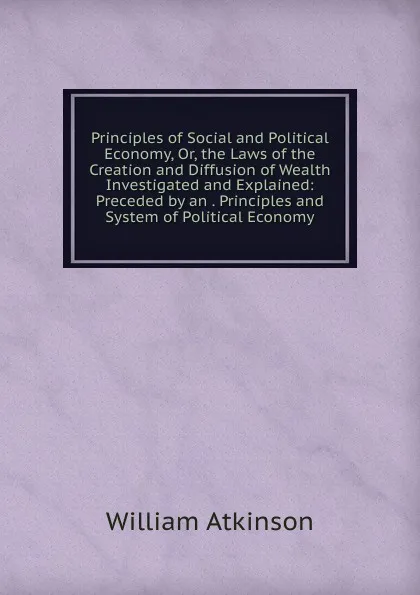 Обложка книги Principles of Social and Political Economy, Or, the Laws of the Creation and Diffusion of Wealth Investigated and Explained: Preceded by an . Principles and System of Political Economy, William Atkinson