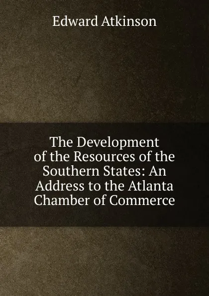 Обложка книги The Development of the Resources of the Southern States: An Address to the Atlanta Chamber of Commerce, Edward Atkinson