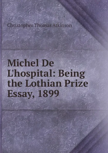 Обложка книги Michel De L.hospital: Being the Lothian Prize Essay, 1899, Christopher Thomas Atkinson