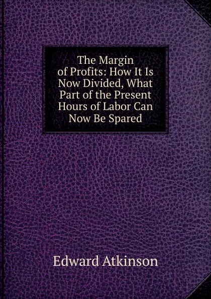 Обложка книги The Margin of Profits: How It Is Now Divided, What Part of the Present Hours of Labor Can Now Be Spared, Edward Atkinson