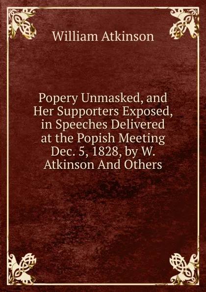 Обложка книги Popery Unmasked, and Her Supporters Exposed, in Speeches Delivered at the Popish Meeting Dec. 5, 1828, by W. Atkinson And Others., William Atkinson