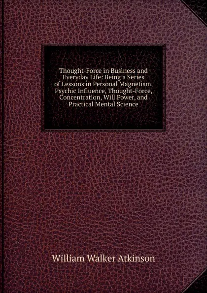 Обложка книги Thought-Force in Business and Everyday Life: Being a Series of Lessons in Personal Magnetism, Psychic Influence, Thought-Force, Concentration, Will Power, and Practical Mental Science, W.W. Atkinson