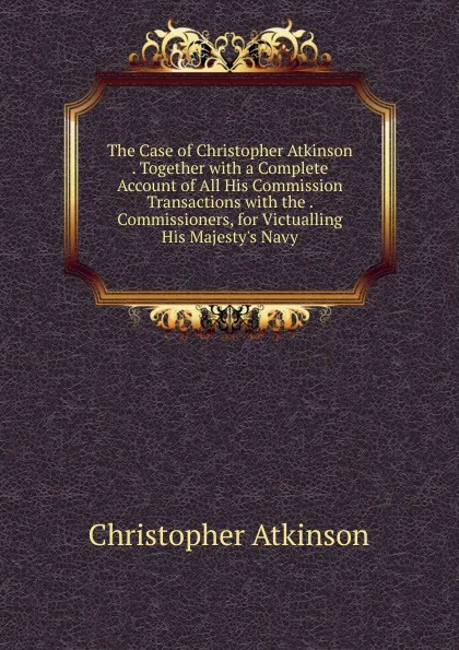 Обложка книги The Case of Christopher Atkinson . Together with a Complete Account of All His Commission Transactions with the . Commissioners, for Victualling His Majesty.s Navy, Christopher Atkinson