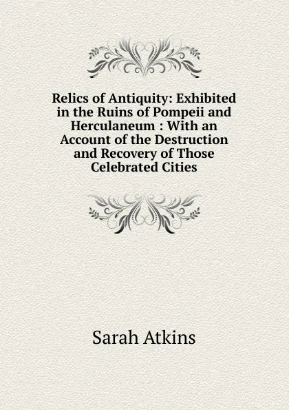 Обложка книги Relics of Antiquity: Exhibited in the Ruins of Pompeii and Herculaneum : With an Account of the Destruction and Recovery of Those Celebrated Cities, Sarah Atkins