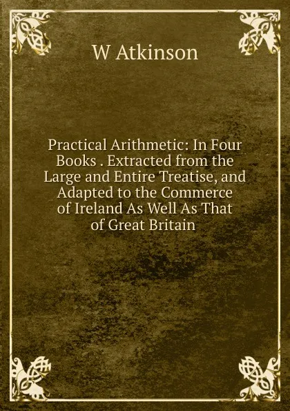 Обложка книги Practical Arithmetic: In Four Books . Extracted from the Large and Entire Treatise, and Adapted to the Commerce of Ireland As Well As That of Great Britain ., W Atkinson