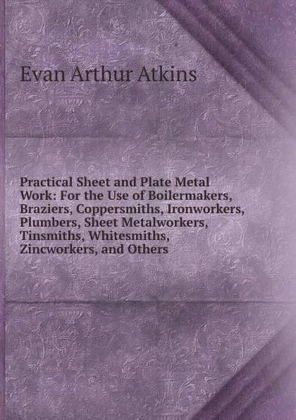 Обложка книги Practical Sheet and Plate Metal Work: For the Use of Boilermakers, Braziers, Coppersmiths, Ironworkers, Plumbers, Sheet Metalworkers, Tinsmiths, Whitesmiths, Zincworkers, and Others ., Evan Arthur Atkins