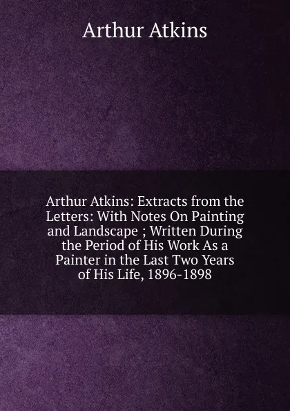 Обложка книги Arthur Atkins: Extracts from the Letters: With Notes On Painting and Landscape ; Written During the Period of His Work As a Painter in the Last Two Years of His Life, 1896-1898, Arthur Atkins