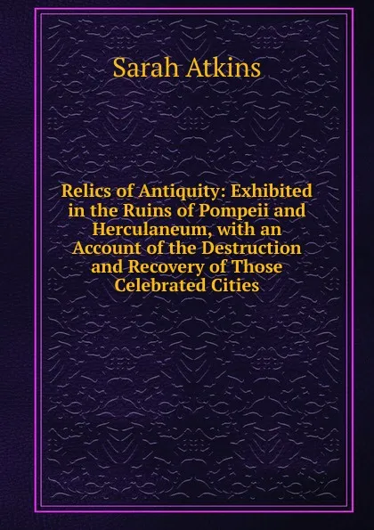 Обложка книги Relics of Antiquity: Exhibited in the Ruins of Pompeii and Herculaneum, with an Account of the Destruction and Recovery of Those Celebrated Cities, Sarah Atkins