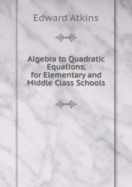 Обложка книги Algebra to Quadratic Equations, for Elementary and Middle Class Schools, Edward Atkins