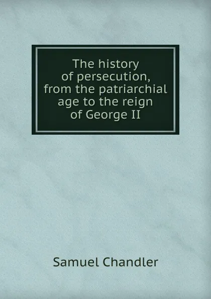 Обложка книги The history of persecution, from the patriarchial age to the reign of George II, Samuel Chandler