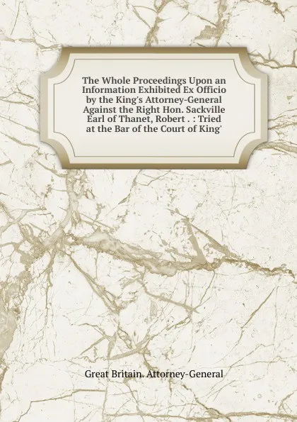 Обложка книги The Whole Proceedings Upon an Information Exhibited Ex Officio by the King.s Attorney-General Against the Right Hon. Sackville Earl of Thanet, Robert . : Tried at the Bar of the Court of King., Great Britain. Attorney-General