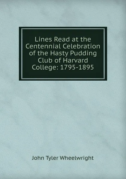 Обложка книги Lines Read at the Centennial Celebration of the Hasty Pudding Club of Harvard College: 1795-1895, John Tyler Wheelwright