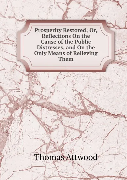 Обложка книги Prosperity Restored; Or, Reflections On the Cause of the Public Distresses, and On the Only Means of Relieving Them, Thomas Attwood