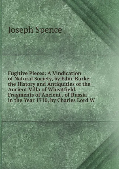 Обложка книги Fugitive Pieces: A Vindication of Natural Society, by Edm. Burke. the History and Antiquities of the Ancient Villa of Wheatfield. Fragments of Ancient . of Russia in the Year 1710, by Charles Lord W, Joseph Spence