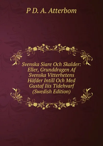 Обложка книги Svenska Siare Och Skalder: Eller, Grunddragen Af Svenska Vitterhetens Hafder Intill Och Med Gustaf Iiis Tidehvarf (Swedish Edition), P D. A. Atterbom