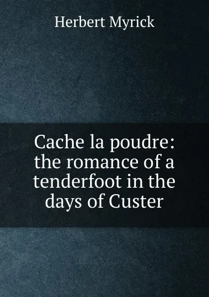 Обложка книги Cache la poudre: the romance of a tenderfoot in the days of Custer, Herbert Myrick