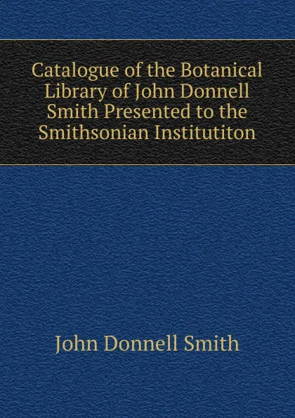 Обложка книги Catalogue of the Botanical Library of John Donnell Smith Presented to the Smithsonian Institutiton, John Donnell Smith