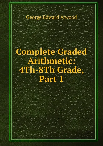 Обложка книги Complete Graded Arithmetic: 4Th-8Th Grade, Part 1, George Edward Atwood