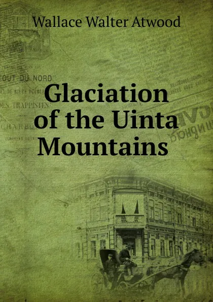 Обложка книги Glaciation of the Uinta Mountains ., Wallace Walter Atwood