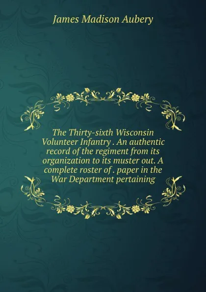 Обложка книги The Thirty-sixth Wisconsin Volunteer Infantry . An authentic record of the regiment from its organization to its muster out. A complete roster of . paper in the War Department pertaining, James Madison Aubery