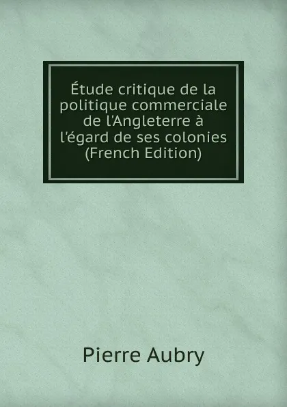 Обложка книги Etude critique de la politique commerciale de l.Angleterre a l.egard de ses colonies (French Edition), Pierre Aubry