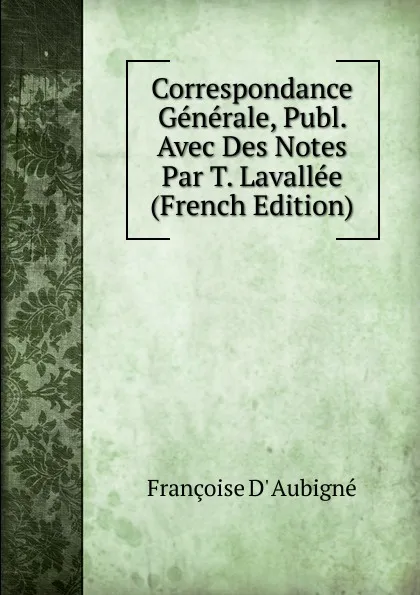 Обложка книги Correspondance Generale, Publ. Avec Des Notes Par T. Lavallee (French Edition), Françoise d' Aubigné